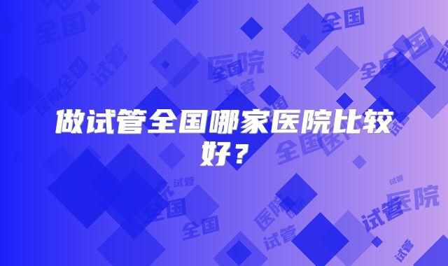 做试管全国哪家医院比较好?