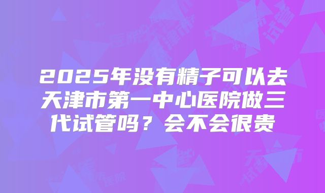 2025年没有精子可以去天津市第一中心医院做三代试管吗?会不会很贵