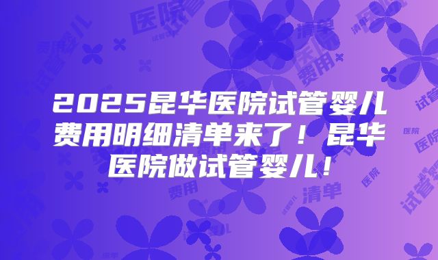 2025昆华医院试管婴儿费用明细清单来了!昆华医院做试管婴儿!