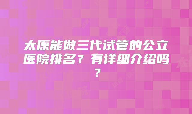 太原能做三代试管的公立医院排名？有详细介绍吗？
