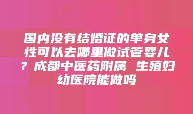 国内没有结婚证的单身女性可以去哪里做试管婴儿？成都中医药附属 生殖妇幼医院能做吗
