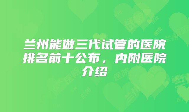 兰州能做三代试管的医院排名前十公布，内附医院介绍