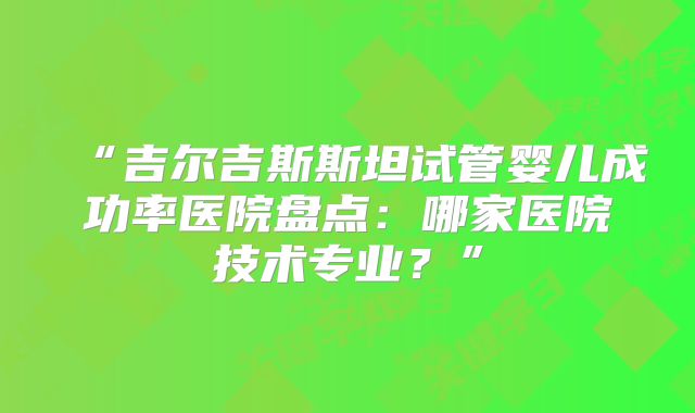 “吉尔吉斯斯坦试管婴儿成功率医院盘点：哪家医院技术专业？”