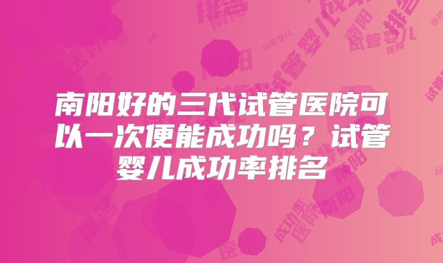 南阳好的三代试管医院可以一次便能成功吗？试管婴儿成功率排名