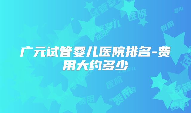广元试管婴儿医院排名-费用大约多少