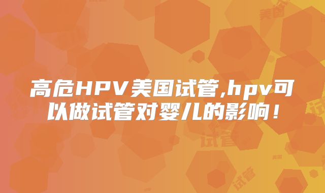高危HPV美国试管,hpv可以做试管对婴儿的影响！