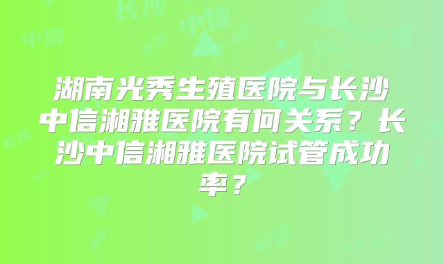 湖南光秀生殖医院与长沙中信湘雅医院有何关系？长沙中信湘雅医院试管成功率？
