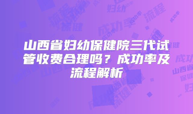 山西省妇幼保健院三代试管收费合理吗？成功率及流程解析