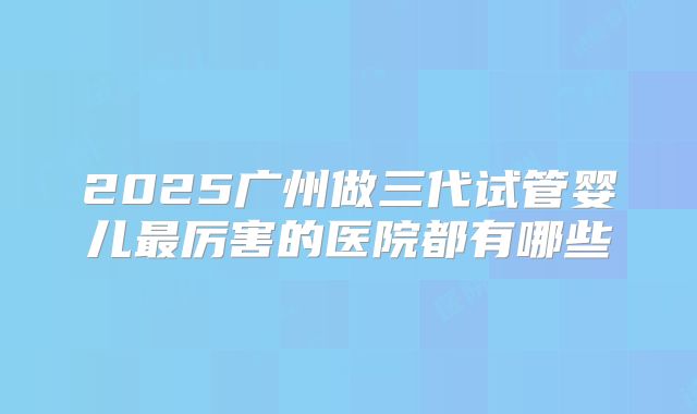 2025广州做三代试管婴儿最厉害的医院都有哪些