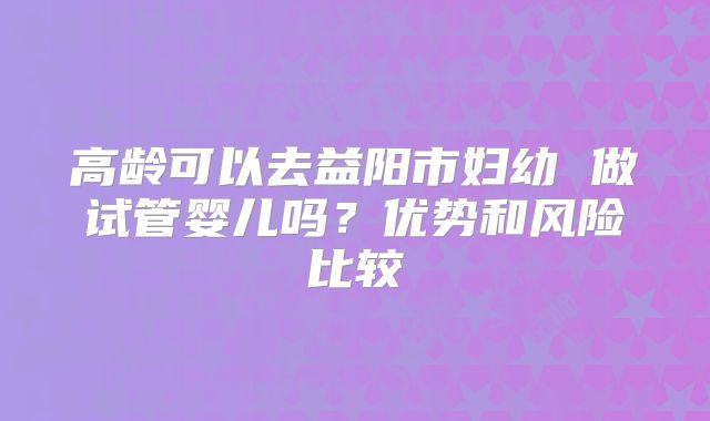 高龄可以去益阳市妇幼 做试管婴儿吗？优势和风险比较