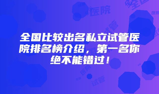 全国比较出名私立试管医院排名榜介绍，第一名你绝不能错过！