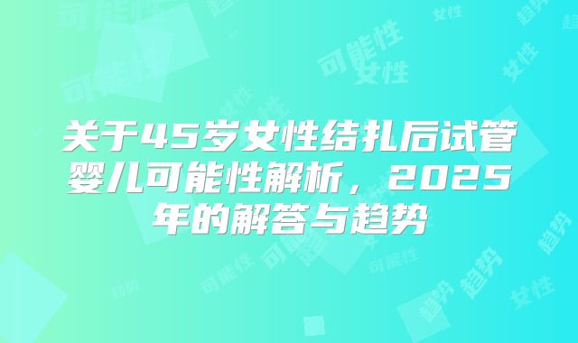 关于45岁女性结扎后试管婴儿可能性解析，2025年的解答与趋势