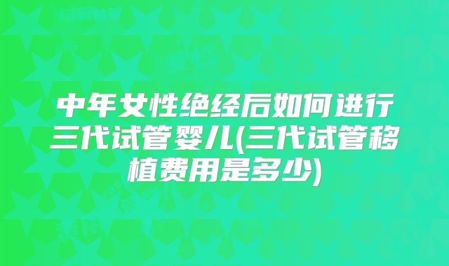 中年女性绝经后如何进行三代试管婴儿(三代试管移植费用是多少)