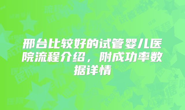邢台比较好的试管婴儿医院流程介绍,附成功率数据详情