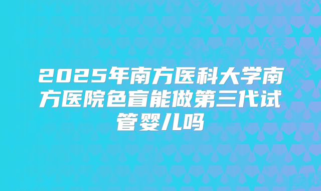 2025年南方医科大学南方医院色盲能做第三代试管婴儿吗