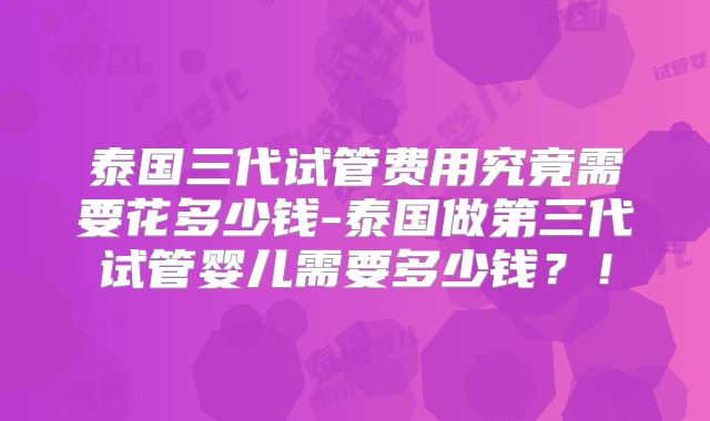 泰国三代试管费用究竟需要花多少钱-泰国做第三代试管婴儿需要多少钱?!