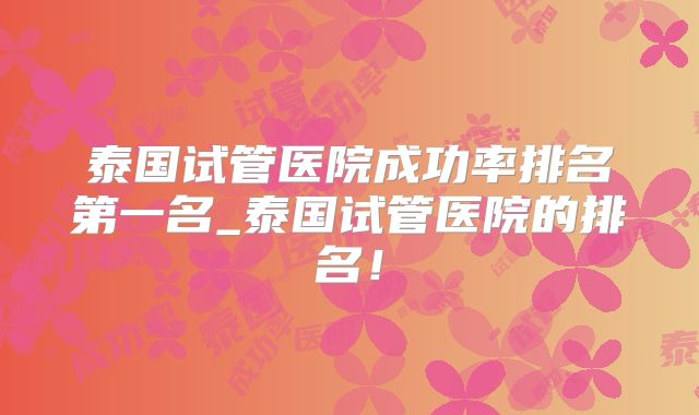 泰国试管医院成功率排名第一名_泰国试管医院的排名！