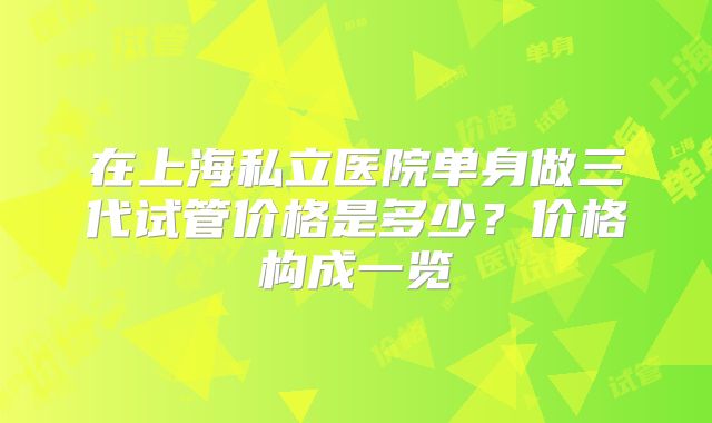 在上海私立医院单身做三代试管价格是多少？价格构成一览