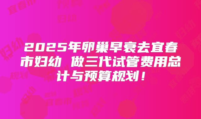 2025年卵巢早衰去宜春市妇幼 做三代试管费用总计与预算规划！