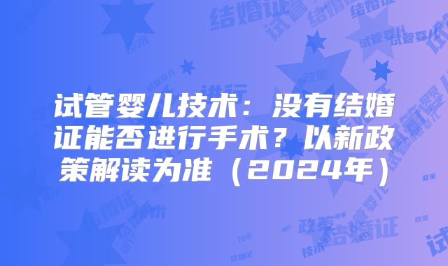 试管婴儿技术:没有结婚证能否进行手术?以新政策解读为准(2024年)