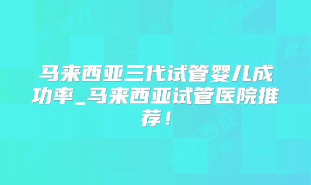 马来西亚三代试管婴儿成功率_马来西亚试管医院推荐！
