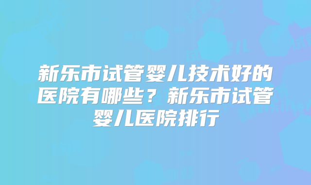 新乐市试管婴儿技术好的医院有哪些？新乐市试管婴儿医院排行