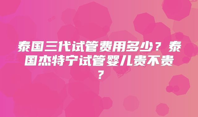 泰国三代试管费用多少？泰国杰特宁试管婴儿贵不贵？