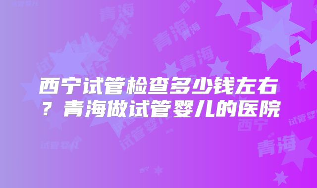 西宁试管检查多少钱左右？青海做试管婴儿的医院