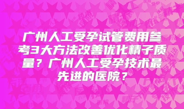 广州人工受孕试管费用参考3大方法改善优化精子质量？广州人工受孕技术最先进的医院？