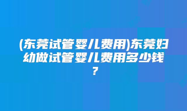 (东莞试管婴儿费用)东莞妇幼做试管婴儿费用多少钱？