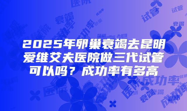 2025年卵巢衰竭去昆明爱维艾夫医院做三代试管可以吗?成功率有多高