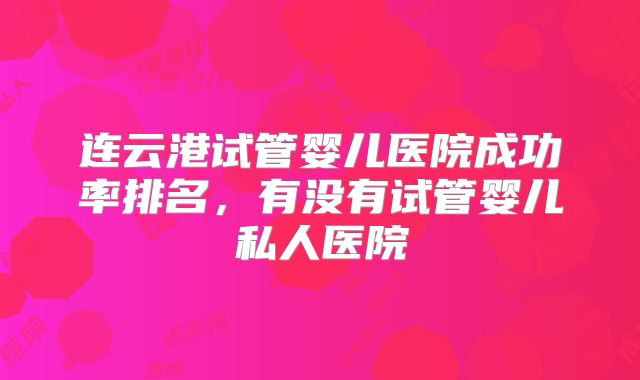 连云港试管婴儿医院成功率排名，有没有试管婴儿私人医院