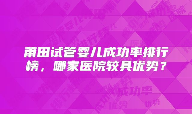莆田试管婴儿成功率排行榜,哪家医院较具优势?