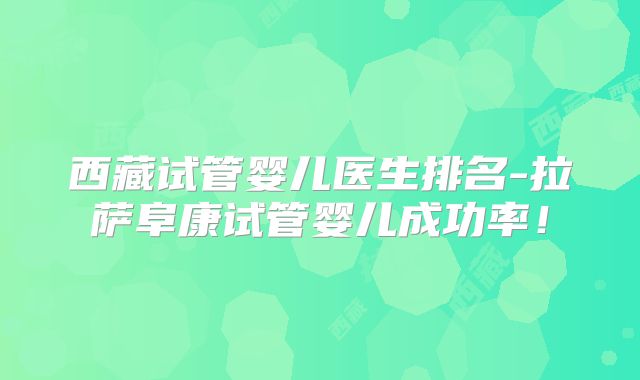 西藏试管婴儿医生排名-拉萨阜康试管婴儿成功率!
