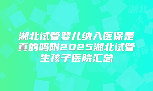 湖北试管婴儿纳入医保是真的吗附2025湖北试管生孩子医院汇总