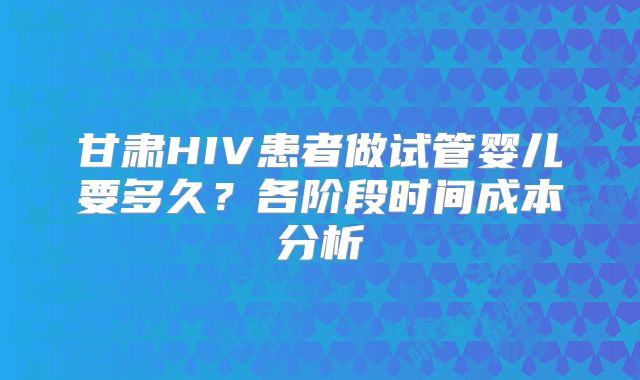 甘肃HIV患者做试管婴儿要多久？各阶段时间成本分析