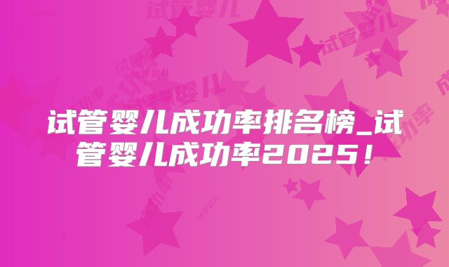 试管婴儿成功率排名榜_试管婴儿成功率2025！