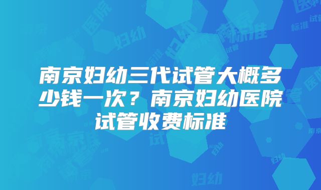 南京妇幼三代试管大概多少钱一次？南京妇幼医院试管收费标准