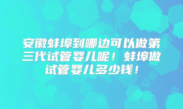 安徽蚌埠到哪边可以做第三代试管婴儿呢！蚌埠做试管婴儿多少钱！