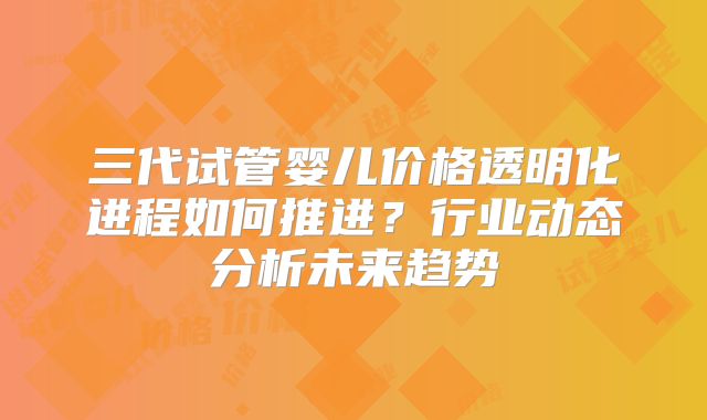 三代试管婴儿价格透明化进程如何推进?行业动态分析未来趋势