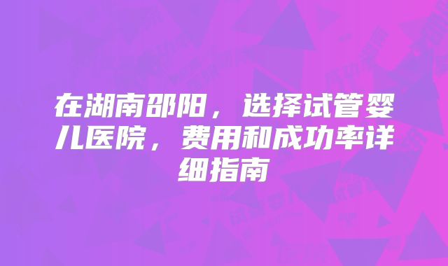 在湖南邵阳,选择试管婴儿医院,费用和成功率详细指南