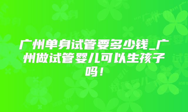 广州单身试管要多少钱_广州做试管婴儿可以生孩子吗！