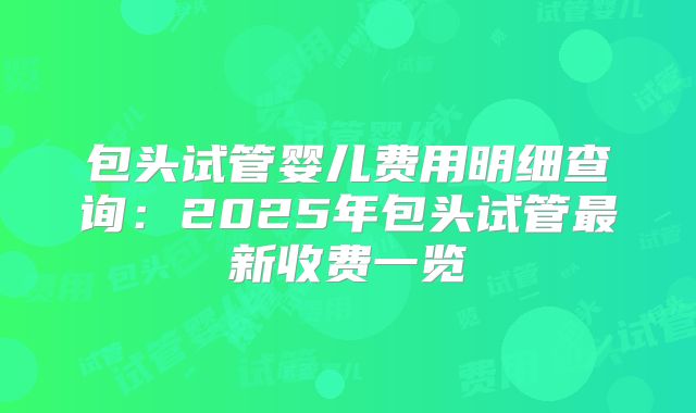 包头试管婴儿费用明细查询：2025年包头试管最新收费一览
