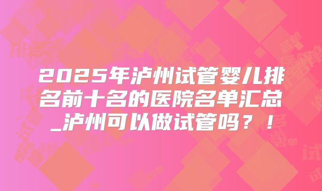 2025年泸州试管婴儿排名前十名的医院名单汇总_泸州可以做试管吗？！