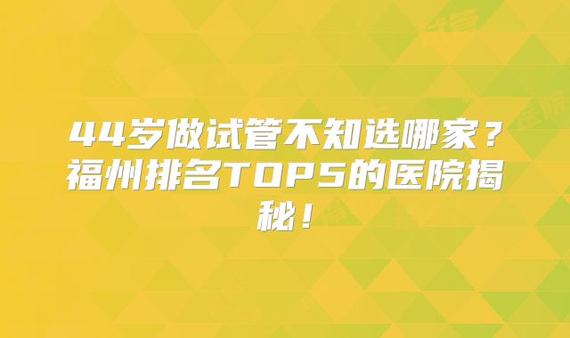 44岁做试管不知选哪家？福州排名TOP5的医院揭秘！