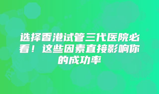 选择香港试管三代医院必看!这些因素直接影响你的成功率