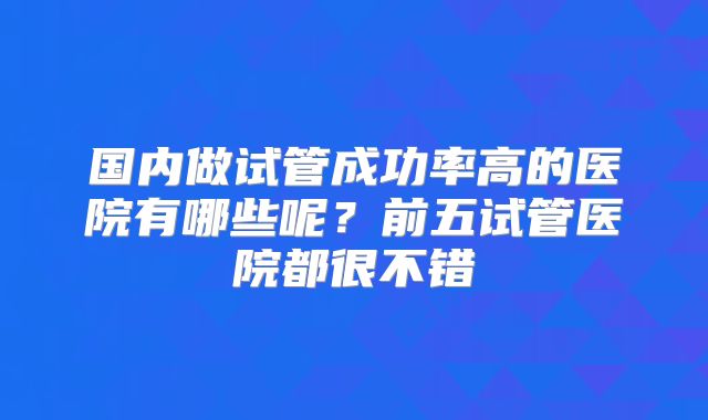 国内做试管成功率高的医院有哪些呢?前五试管医院都很不错