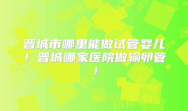 晋城市哪里能做试管婴儿!晋城哪家医院做输卵管!