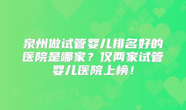 泉州做试管婴儿排名好的医院是哪家?仅两家试管婴儿医院上榜!