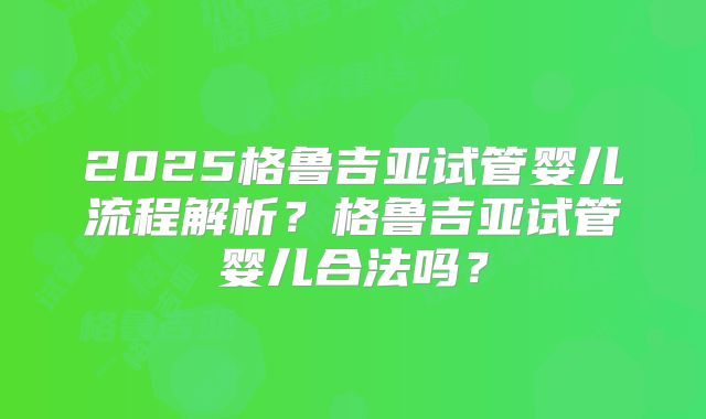 2025格鲁吉亚试管婴儿流程解析？格鲁吉亚试管婴儿合法吗？